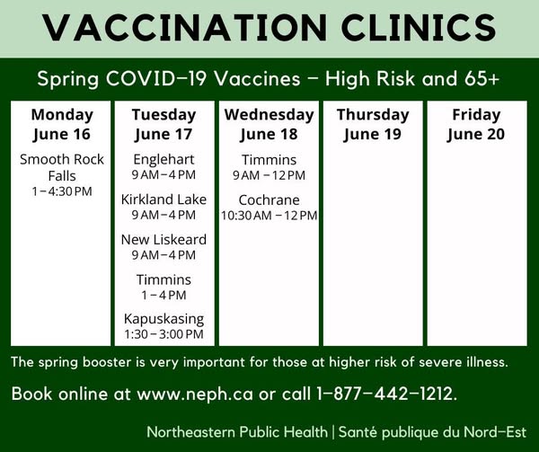 COVID-19 and Flu clinics at NEPH for the week of June 16: on Monday - Smooth Rock Falls from 1 to 4:30 p.m.; on Tuesday - Englehart, Kirkland Lake and New Liskeard from 9 a.m. to 4 p.m., Timmins from 1 to 4 p.m., Kapuskasing from 1:30 to 3 p.m.; and on Wednesday, Timmins from 9 a.m. to noon, Cochrane from 10:30 a.m. to noon. All clinics are held at Northeastern Public Health offices.